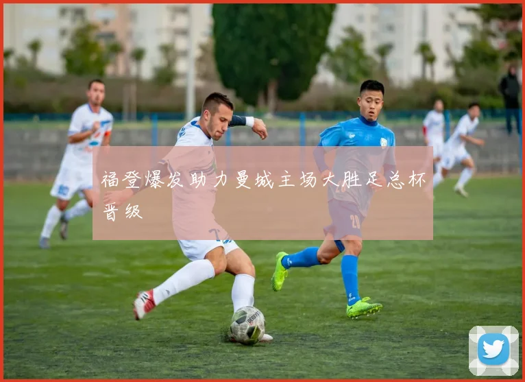 福登爆发助力曼城主场大胜足总杯晋级