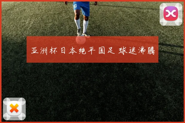 亚洲杯日本绝平国足 球迷沸腾
