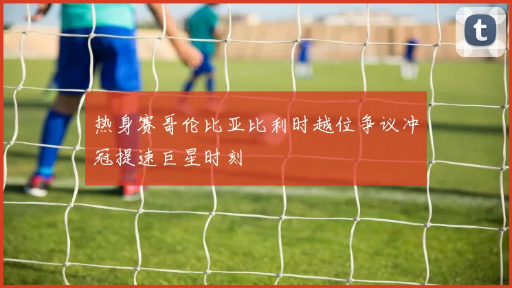 热身赛哥伦比亚比利时越位争议冲冠提速巨星时刻
