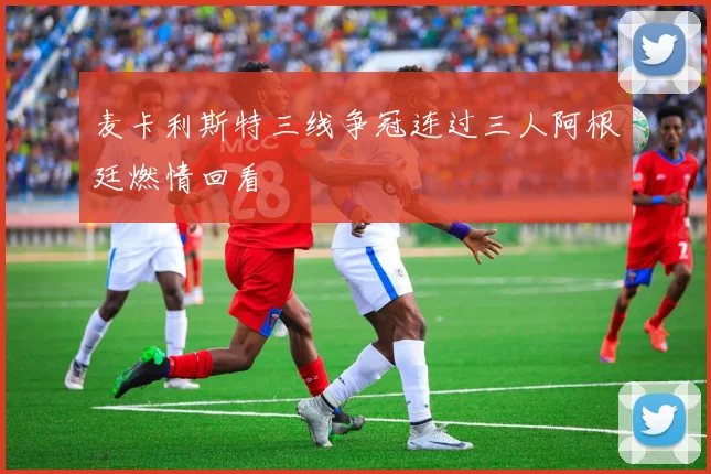 麦卡利斯特三线争冠连过三人阿根廷燃情回看