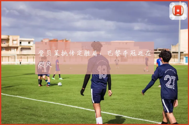 登贝莱挑传定胜局，巴黎夺冠近在咫尺