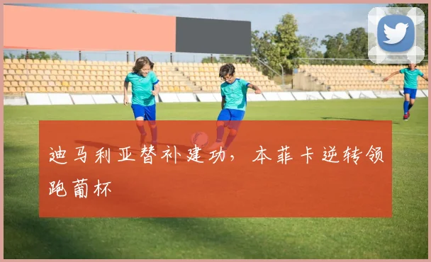 迪马利亚替补建功，本菲卡逆转领跑葡杯