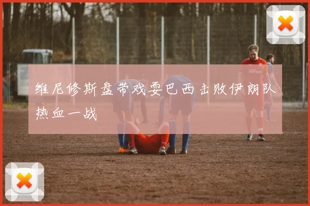 维尼修斯盘带戏耍巴西击败伊朗队热血一战