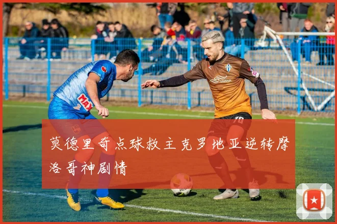 莫德里奇点球救主克罗地亚逆转摩洛哥神剧情