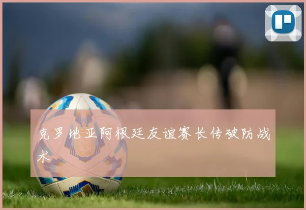克罗地亚阿根廷友谊赛长传破防战术