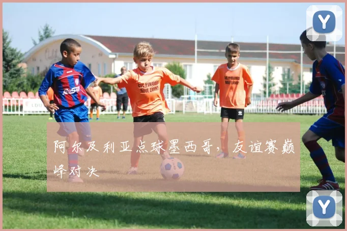 阿尔及利亚点球墨西哥，友谊赛巅峰对决