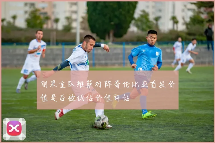 刚果金队维萨对阵哥伦比亚首发价值是否被低估价值评估