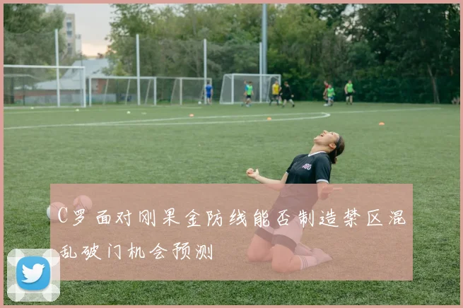 C罗面对刚果金防线能否制造禁区混乱破门机会预测