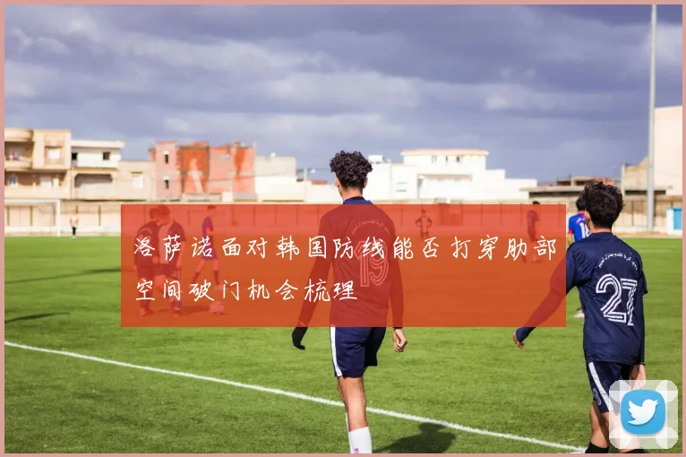 洛萨诺面对韩国防线能否打穿肋部空间破门机会梳理
