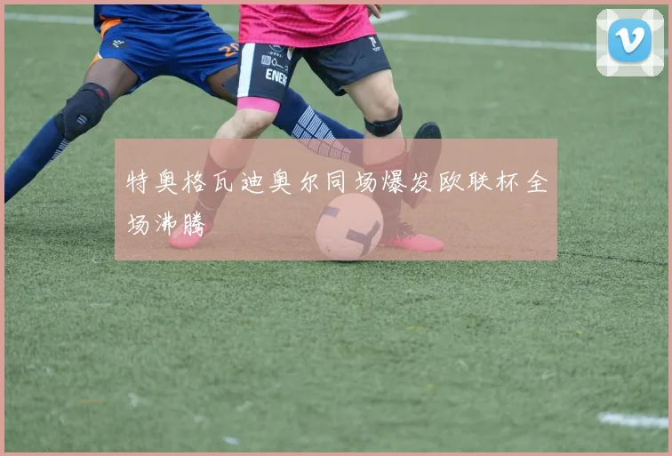 特奥格瓦迪奥尔同场爆发欧联杯全场沸腾