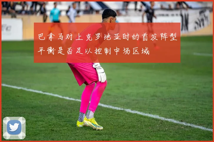 巴拿马对上克罗地亚时的首发阵型平衡是否足以控制中场区域