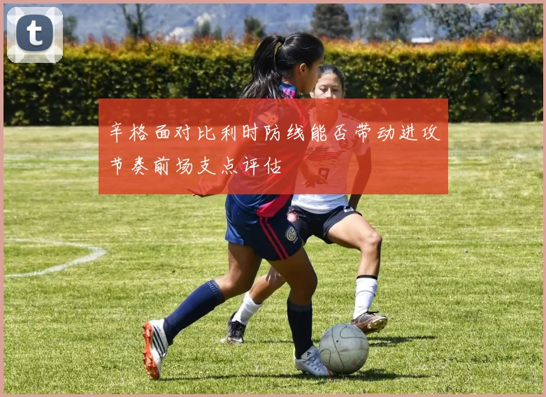 辛格面对比利时防线能否带动进攻节奏前场支点评估