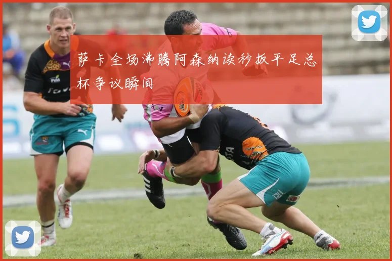 萨卡全场沸腾阿森纳读秒扳平足总杯争议瞬间