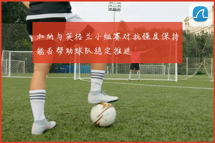 加纳与英格兰小组赛对抗强度保持能否帮助球队稳定推进