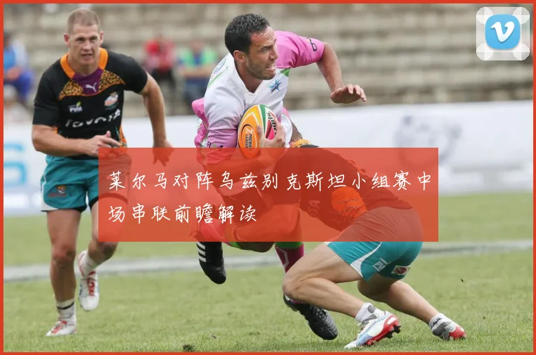 莱尔马对阵乌兹别克斯坦小组赛中场串联前瞻解读