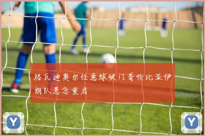格瓦迪奥尔任意球破门哥伦比亚伊朗队悬念重启