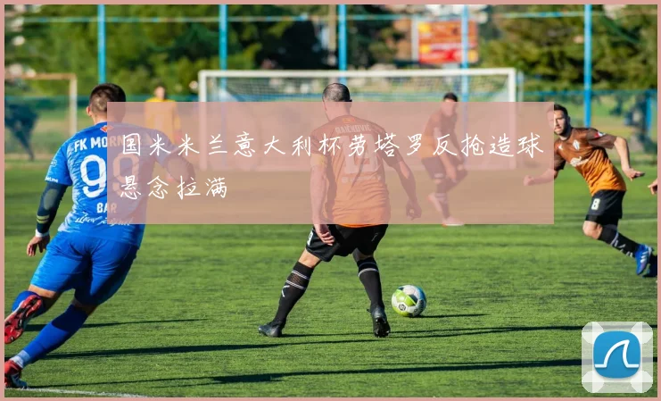 国米米兰意大利杯劳塔罗反抢造球悬念拉满