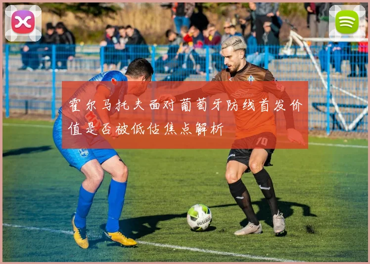 霍尔马托夫面对葡萄牙防线首发价值是否被低估焦点解析