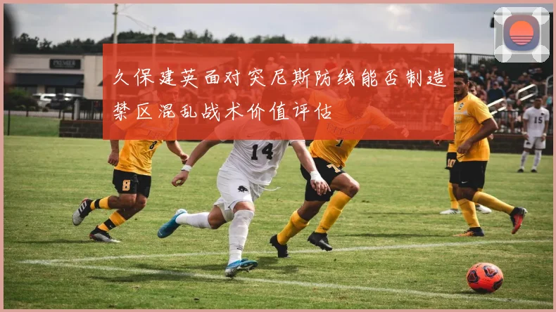 久保建英面对突尼斯防线能否制造禁区混乱战术价值评估