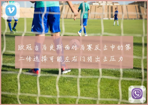 欧冠吉马良斯面对马赛反击中的第二传选择可能左右门将出击压力