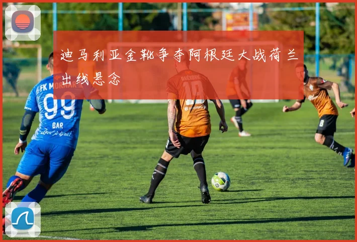 迪马利亚金靴争夺阿根廷大战荷兰出线悬念