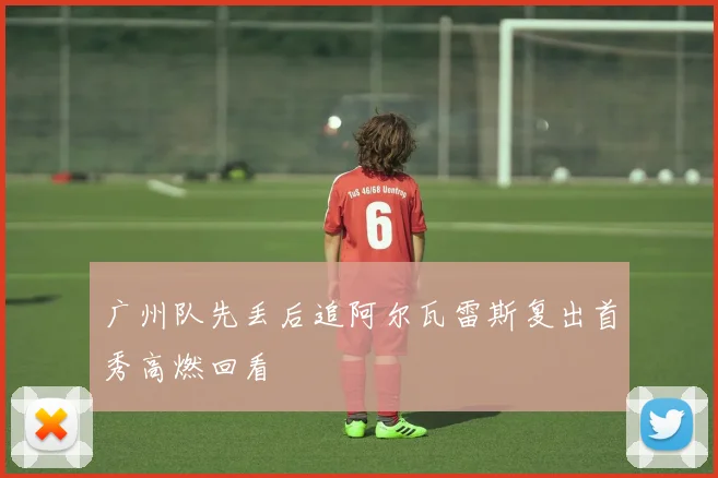 广州队先丢后追阿尔瓦雷斯复出首秀高燃回看