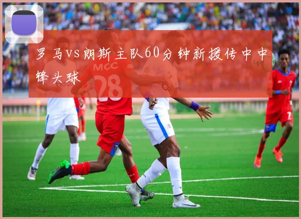 罗马vs朗斯主队60分钟新援传中中锋头球