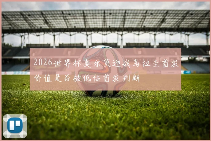2026世界杯奥尔莫迎战乌拉圭首发价值是否被低估首发判断