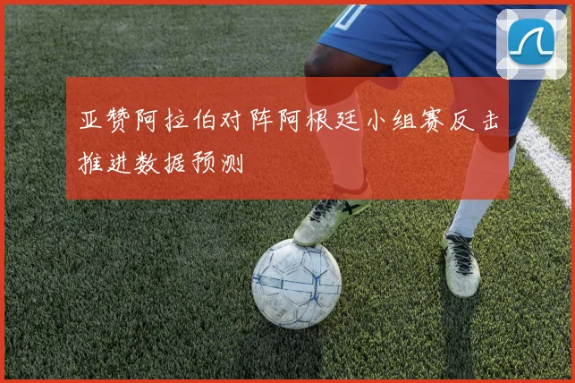 亚赞阿拉伯对阵阿根廷小组赛反击推进数据预测