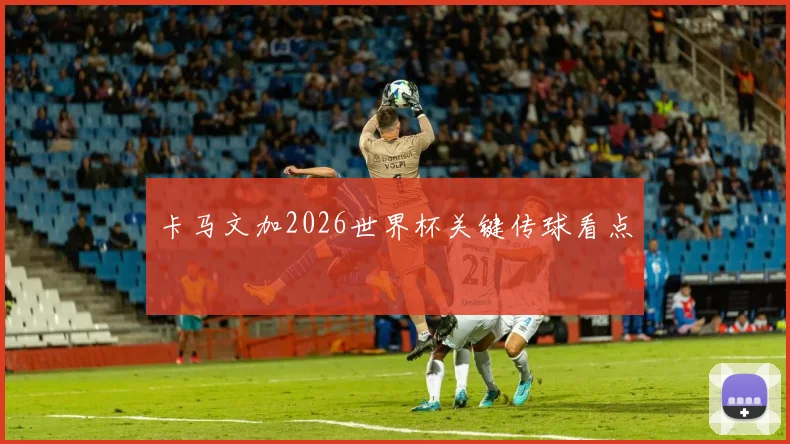 卡马文加2026世界杯关键传球看点