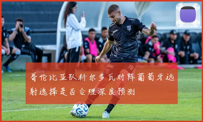 哥伦比亚队科尔多瓦对阵葡萄牙远射选择是否合理深度预测