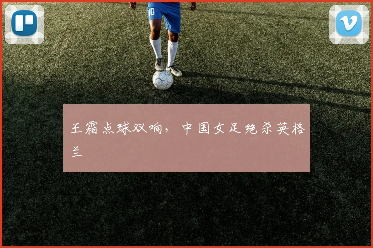 王霜点球双响，中国女足绝杀英格兰
