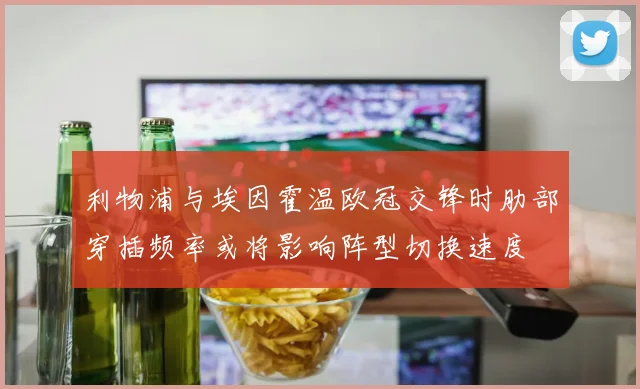 利物浦与埃因霍温欧冠交锋时肋部穿插频率或将影响阵型切换速度