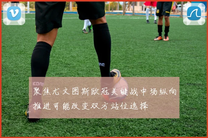 聚焦尤文图斯欧冠关键战中场纵向推进可能改变双方站位选择