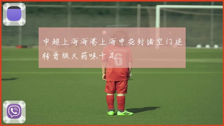 中超上海海港上海申花封堵空门逆转晋级火药味十足