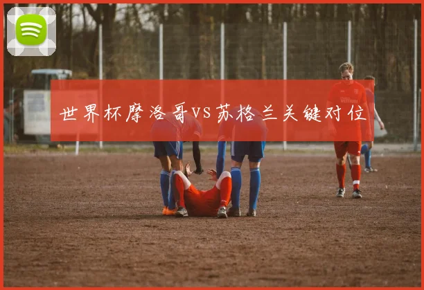 世界杯摩洛哥vs苏格兰关键对位