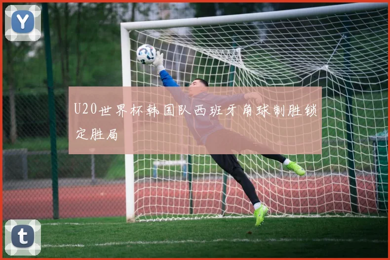 U20世界杯韩国队西班牙角球制胜锁定胜局